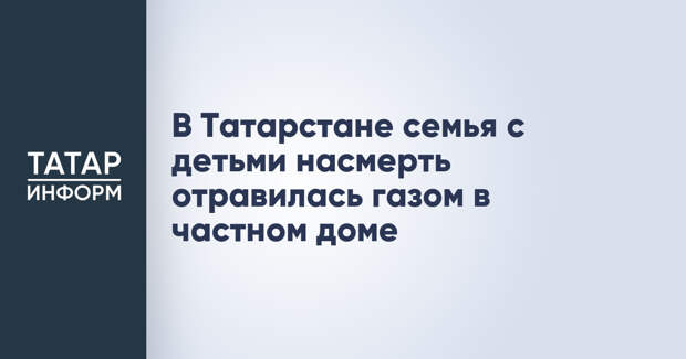 В Татарстане семья с детьми насмерть отравилась газом в частном доме