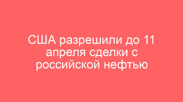 США разрешили до 11 апреля сделки с российской нефтью
