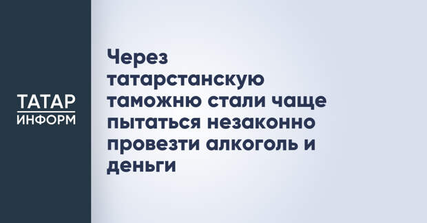 Через татарстанскую таможню стали чаще пытаться незаконно провезти алкоголь и деньги