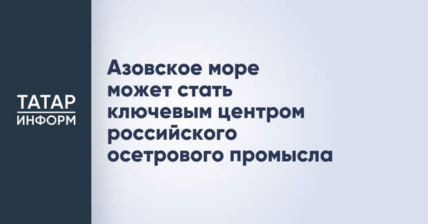 Азовское море может стать ключевым центром российского осетрового промысла