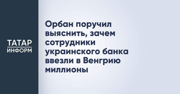 Орбан поручил выяснить, зачем сотрудники украинского банка ввезли в Венгрию миллионы