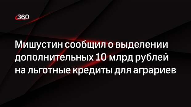 Мишустин сообщил о выделении дополнительных 10 млрд рублей на льготные кредиты для аграриев