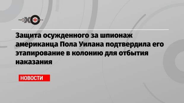 Защита осужденного за шпионаж американца Пола Уилана подтвердила его этапирование в колонию для отбытия наказания