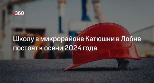 Школу в микрорайоне Катюшки в Лобне постоят к осени 2024 года