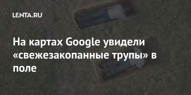 На картах Google увидели «свежезакопанные трупы» в поле