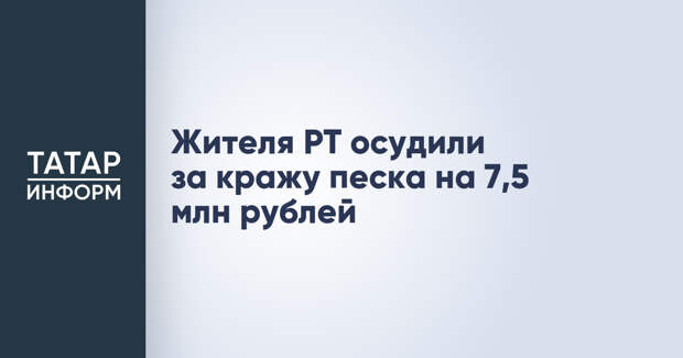 Жителя РТ осудили за кражу песка на 7,5 млн рублей