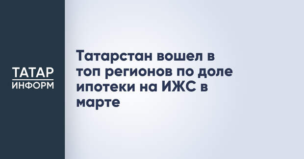 Татарстан вошел в топ регионов по доле ипотеки на ИЖС в марте