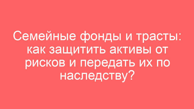 Семейные фонды и трасты: как защитить активы от рисков и передать их по наследству?