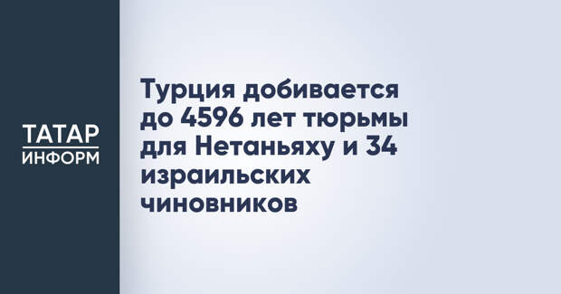 Турция добивается до 4596 лет тюрьмы для Нетаньяху и 34 израильских чиновников
