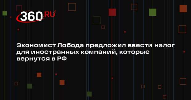 Экономист Лобода предложил ввести налог для иностранных компаний, которые вернутся в РФ