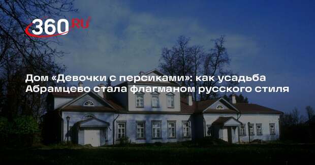 Дом «Девочки с персиками»: как усадьба Абрамцево стала флагманом русского стиля