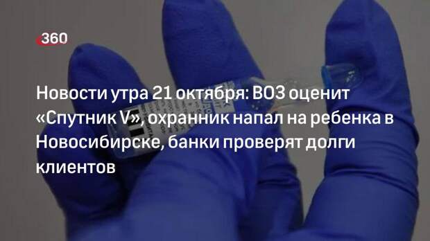 Новости утра 21 октября: ВОЗ оценит «Спутник V», охранник напал на ребенка в Новосибирске, банки проверят долги клиентов