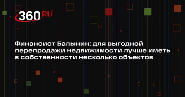 Финансист Балынин: для выгодной перепродажи недвижимости лучше иметь в собственности несколько объектов