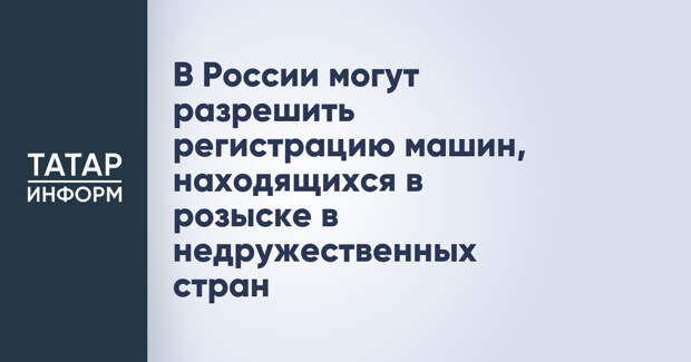В России могут разрешить регистрацию машин, находящихся в розыске в недружественных стран