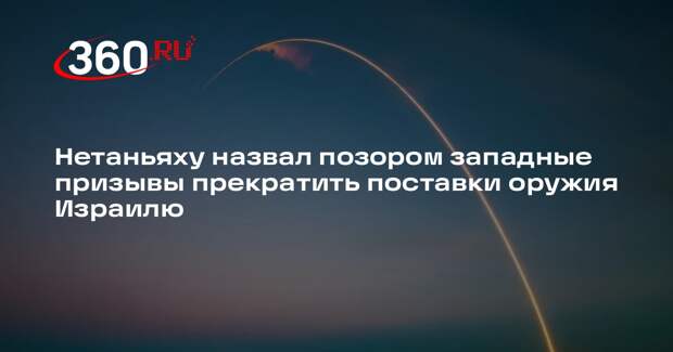 Нетаньяху назвал позором западные призывы прекратить поставки оружия Израилю