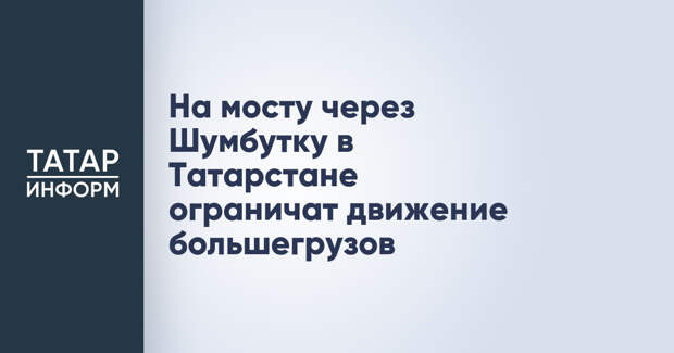 На мосту через Шумбутку в Татарстане ограничат движение большегрузов
