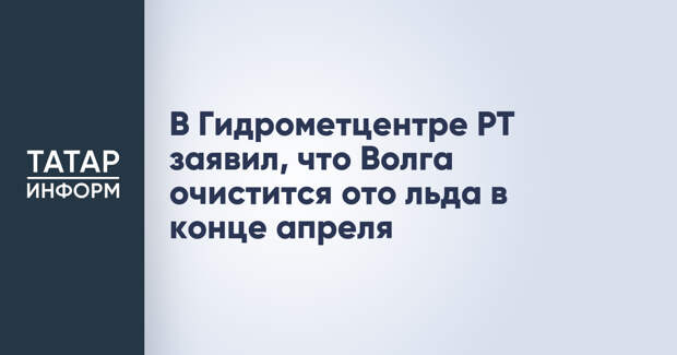 В Гидрометцентре РТ заявил, что Волга очистится ото льда в конце апреля