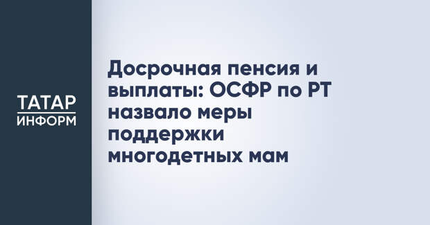 Досрочная пенсия и выплаты: ОСФР по РТ назвало меры поддержки многодетных мам