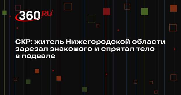 СКР: житель Нижегородской области зарезал знакомого и спрятал тело в подвале