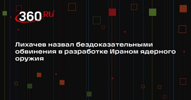 Лихачев назвал бездоказательными обвинения в разработке Ираном ядерного оружия