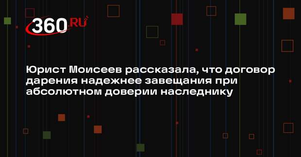 Юрист Моисеев рассказала, что договор дарения надежнее завещания при абсолютном доверии наследнику