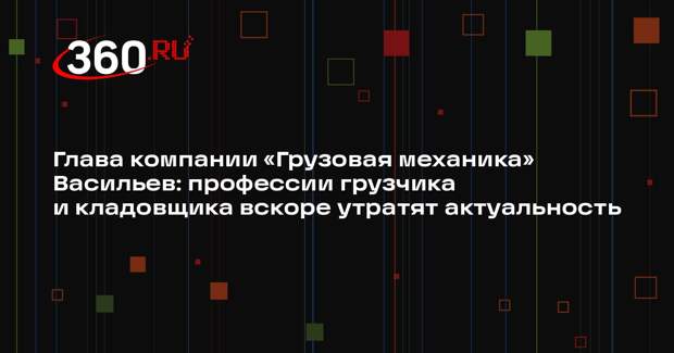 Глава компании «Грузовая механика» Васильев: профессии грузчика и кладовщика вскоре утратят актуальность