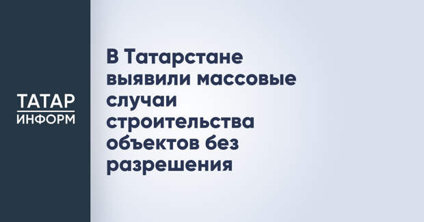 В Татарстане выявили массовые случаи строительства объектов без разрешения