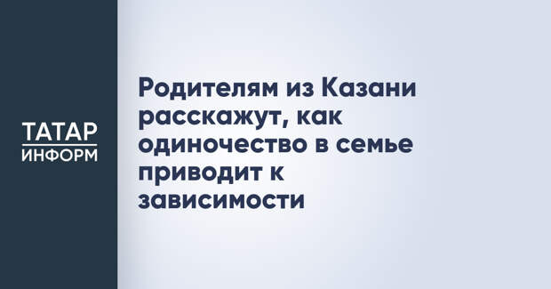 Родителям из Казани расскажут, как одиночество в семье приводит к зависимости