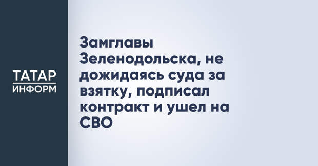 Замглавы Зеленодольска, не дожидаясь суда за взятку, подписал контракт и ушел на СВО