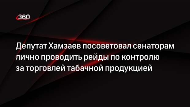 Депутат Хамзаев посоветовал сенаторам лично проводить рейды по контролю за торговлей табачной продукцией