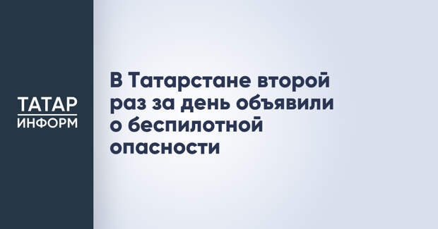 В Татарстане второй раз за день объявили о беспилотной опасности