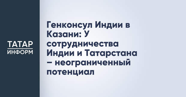 Генконсул Индии в Казани: У сотрудничества Индии и Татарстана – неограниченный потенциал