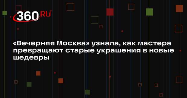 «Вечерняя Москва» узнала, как мастера превращают старые украшения в новые шедевры