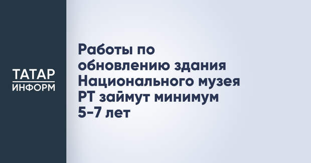Работы по обновлению здания Национального музея РТ займут минимум 5-7 лет