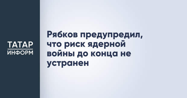 Рябков предупредил, что риск ядерной войны до конца не устранен
