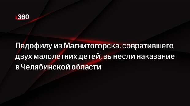 Педофилу из Магнитогорска, совратившего двух малолетних детей, вынесли наказание в Челябинской области