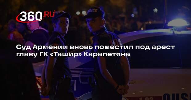 Суд Армении вновь поместил под арест главу ГК «Ташир» Карапетяна