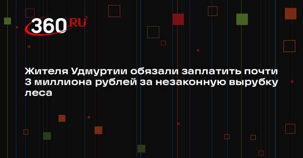 Жителя Удмуртии обязали заплатить почти 3 миллиона рублей за незаконную вырубку леса