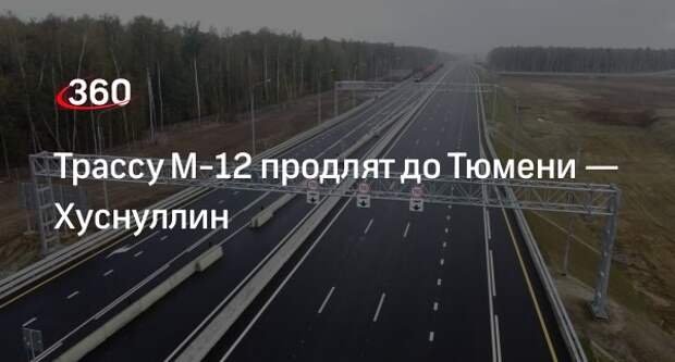 Вице-премьер Хуснуллин: трассу М-12 продлят до Тюмени к 2024 году