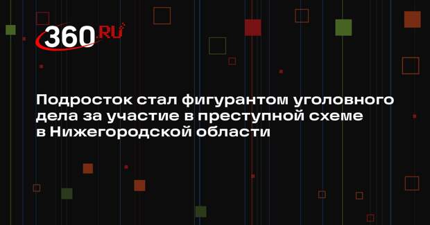 Подросток стал фигурантом уголовного дела за участие в преступной схеме в Нижегородской области
