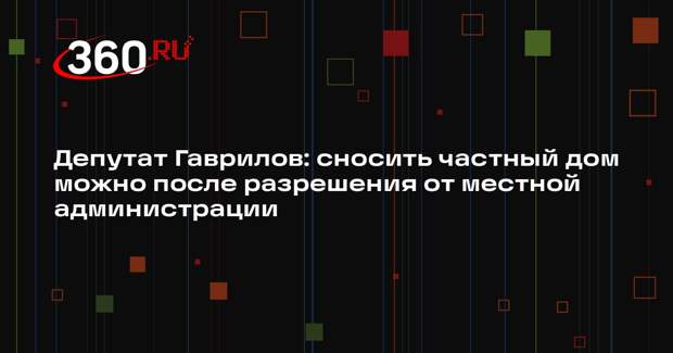 Депутат Гаврилов: сносить частный дом можно после разрешения от местной администрации