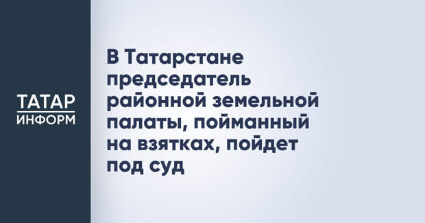 В Татарстане председатель районной земельной палаты, пойманный на взятках, пойдет под суд