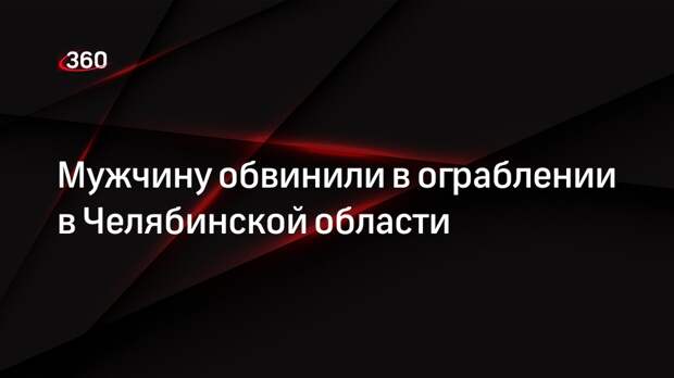 Мужчину обвинили в ограблении в Челябинской области