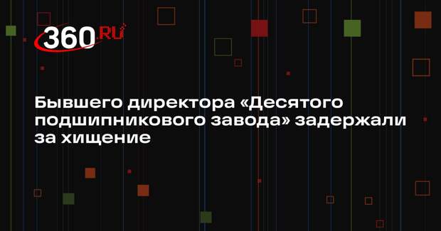 Экс-директора ООО «Десятый подшипниковый завод» задержали за хищение средств ГОЗ