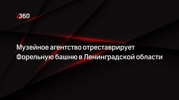 Музейное агентство отреставрирует Форельную башню в Ленинградской области