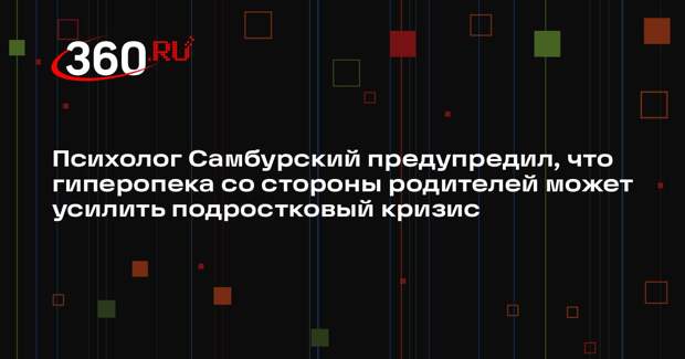 Психолог Самбурский предупредил, что гиперопека со стороны родителей может усилить подростковый кризис