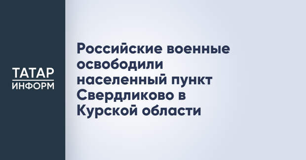 Российские военные освободили населенный пункт Свердликово в Курской области