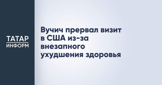 Вучич прервал визит в США из-за внезапного ухудшения здоровья