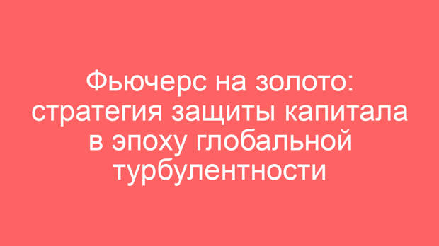 Фьючерс на золото: стратегия защиты капитала в эпоху глобальной турбулентности