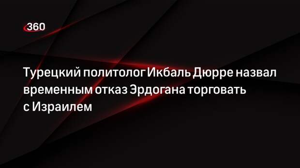 Турецкий политолог Икбаль Дюрре назвал временным отказ Эрдогана торговать с Израилем